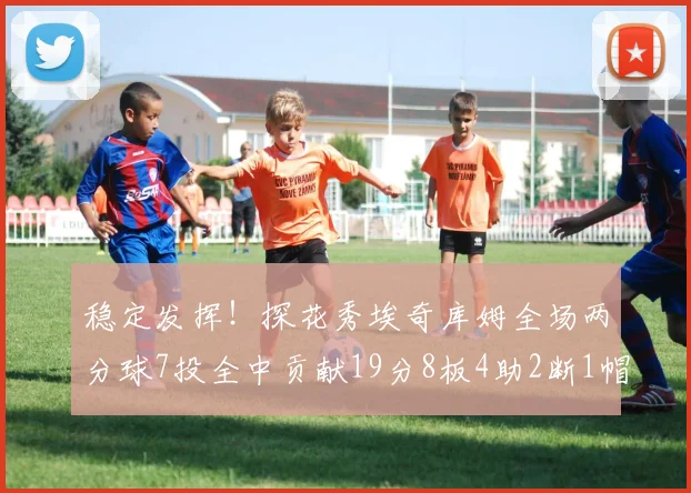 稳定发挥！探花秀埃奇库姆全场两分球7投全中贡献19分8板4助2断1帽