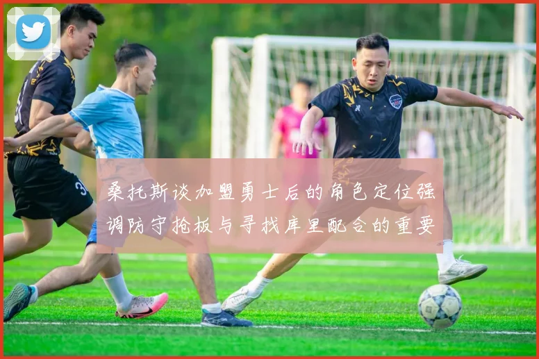 桑托斯谈加盟勇士后的角色定位强调防守抢板与寻找库里配合的重要性