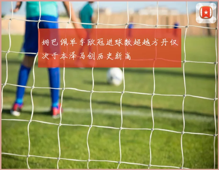 姆巴佩单季欧冠进球数超越方丹仅次于本泽马创历史新高