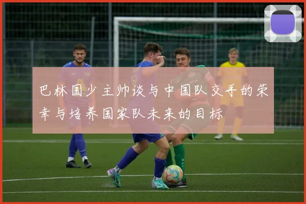 巴林国少主帅谈与中国队交手的荣幸与培养国家队未来的目标