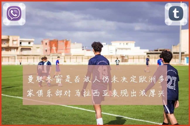 曼联冬窗是否放人仍未决定欧洲多家俱乐部对马拉西亚表现出浓厚兴趣
