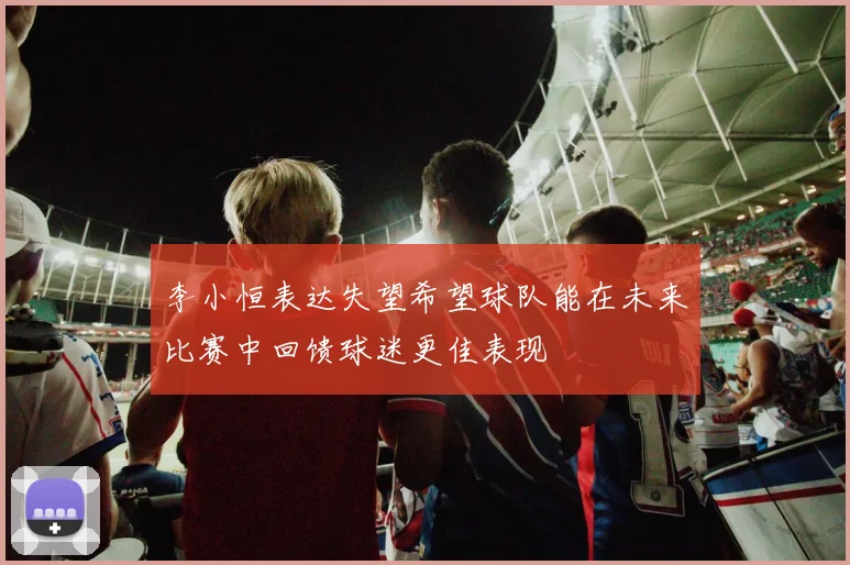 李小恒表达失望希望球队能在未来比赛中回馈球迷更佳表现