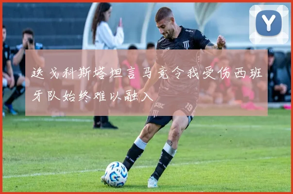 迭戈科斯塔坦言马竞令我受伤西班牙队始终难以融入