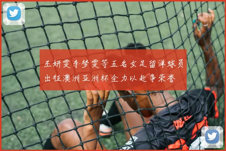 王妍雯李梦雯等五名女足留洋球员出征澳洲亚洲杯全力以赴争荣誉