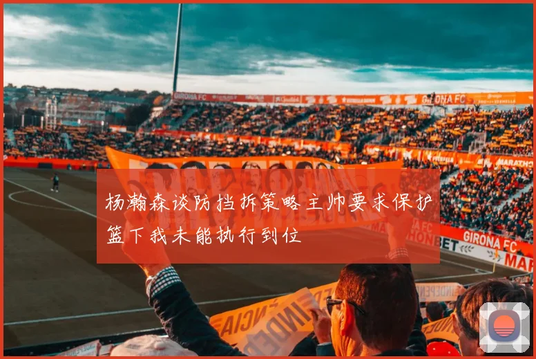 杨瀚森谈防挡拆策略主帅要求保护篮下我未能执行到位