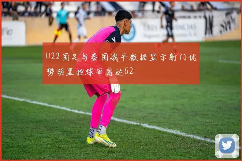 U22国足与泰国战平数据显示射门优势明显控球率高达62