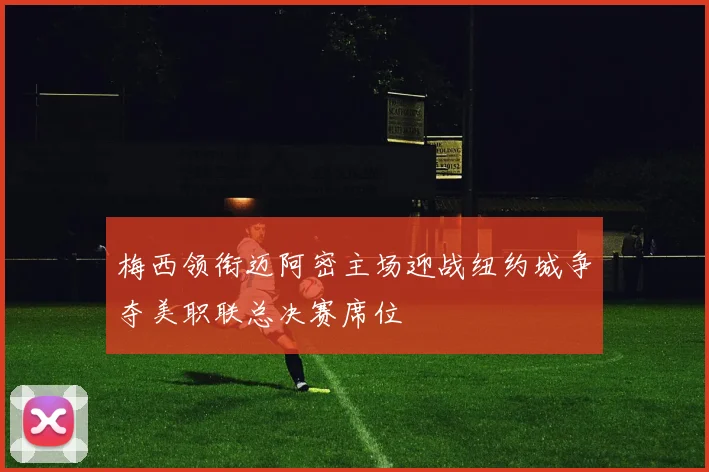 梅西领衔迈阿密主场迎战纽约城争夺美职联总决赛席位