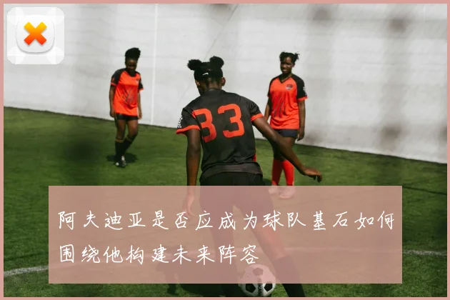 阿夫迪亚是否应成为球队基石如何围绕他构建未来阵容