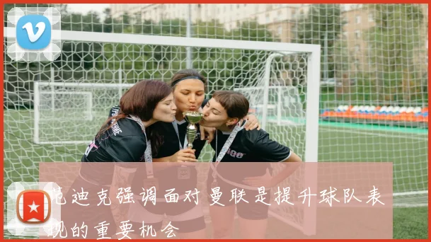 范迪克强调面对曼联是提升球队表现的重要机会