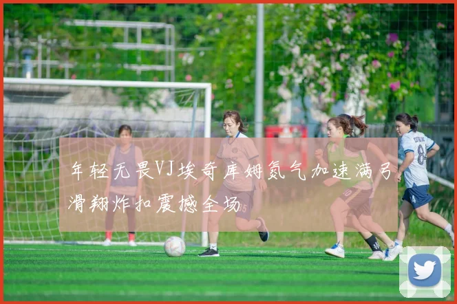 年轻无畏VJ埃奇库姆氮气加速满弓滑翔炸扣震撼全场