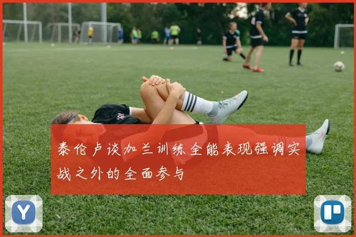 泰伦卢谈加兰训练全能表现强调实战之外的全面参与