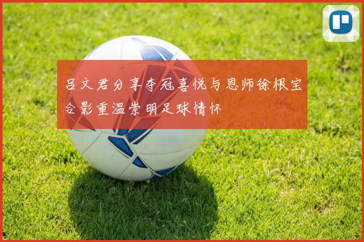 吕文君分享夺冠喜悦与恩师徐根宝合影重温崇明足球情怀