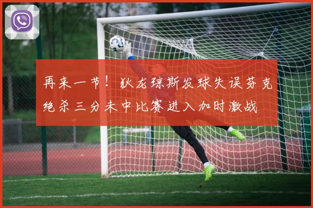 再来一节！狄龙琼斯发球失误芬克绝杀三分未中比赛进入加时激战