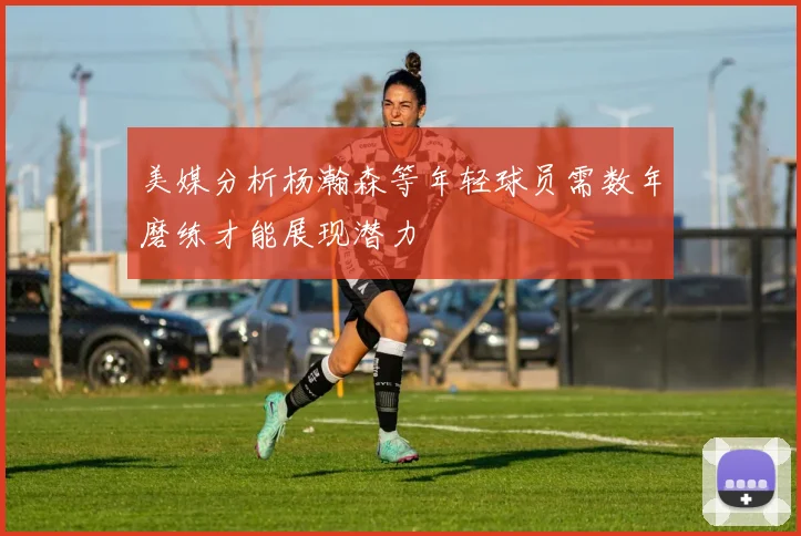 美媒分析杨瀚森等年轻球员需数年磨练才能展现潜力