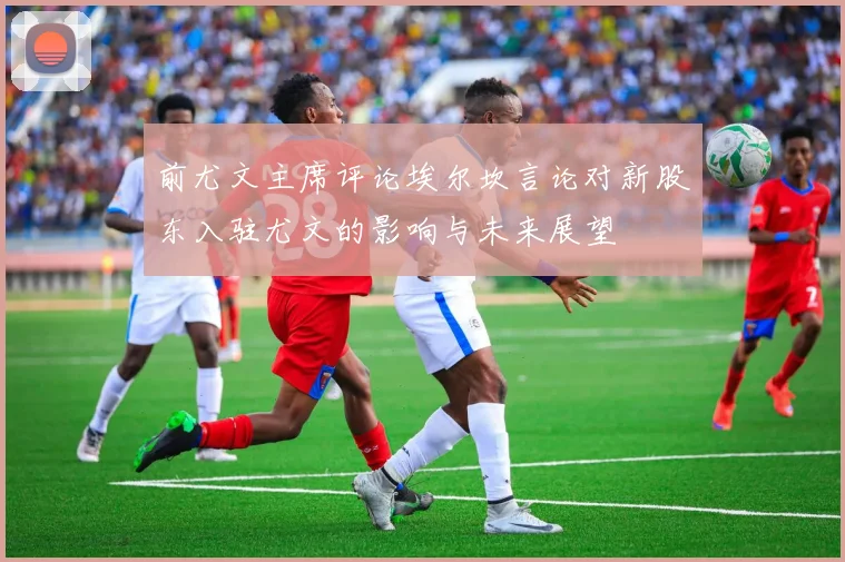 前尤文主席评论埃尔坎言论对新股东入驻尤文的影响与未来展望
