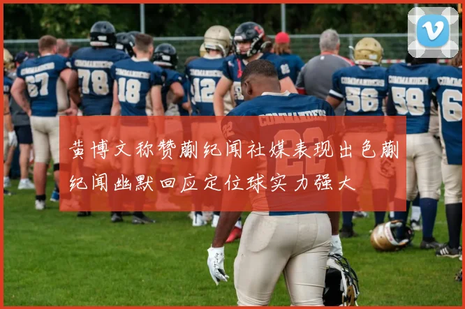 黄博文称赞蒯纪闻社媒表现出色蒯纪闻幽默回应定位球实力强大