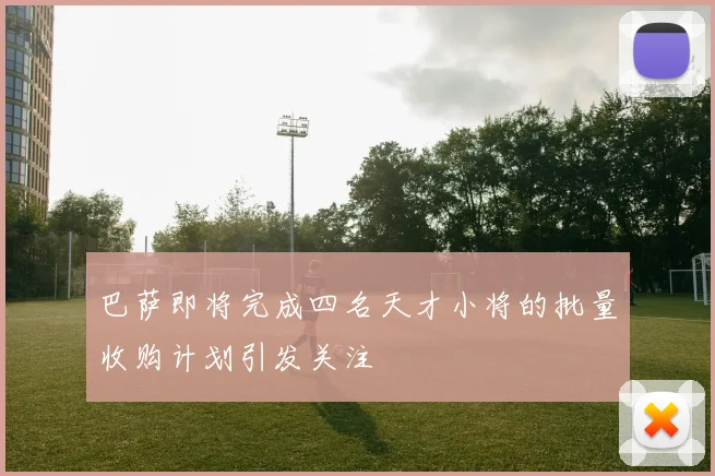 巴萨即将完成四名天才小将的批量收购计划引发关注