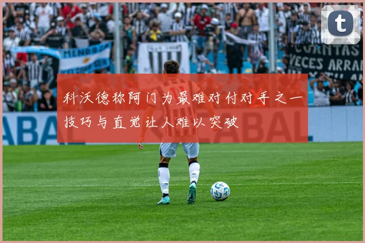 科沃德称阿门为最难对付对手之一技巧与直觉让人难以突破