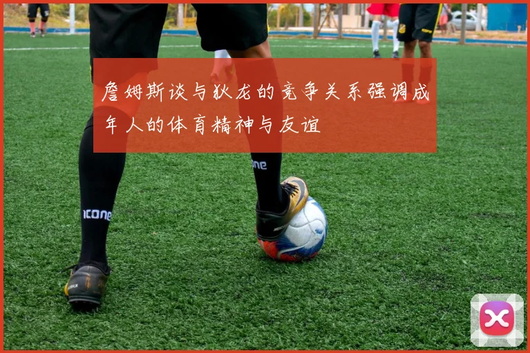 詹姆斯谈与狄龙的竞争关系强调成年人的体育精神与友谊