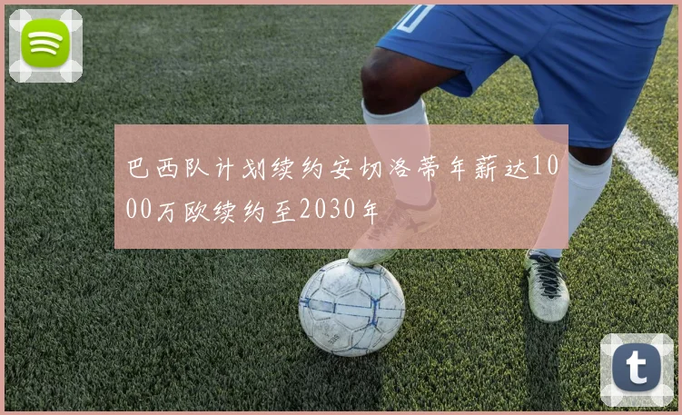 巴西队计划续约安切洛蒂年薪达1000万欧续约至2030年