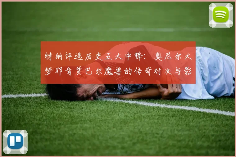 特纳评选历史五大中锋：奥尼尔大梦邓肯贾巴尔魔兽的传奇对决与影响