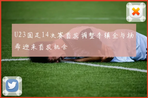 U23国足14决赛首发调整李镇全与杨希迎来首发机会