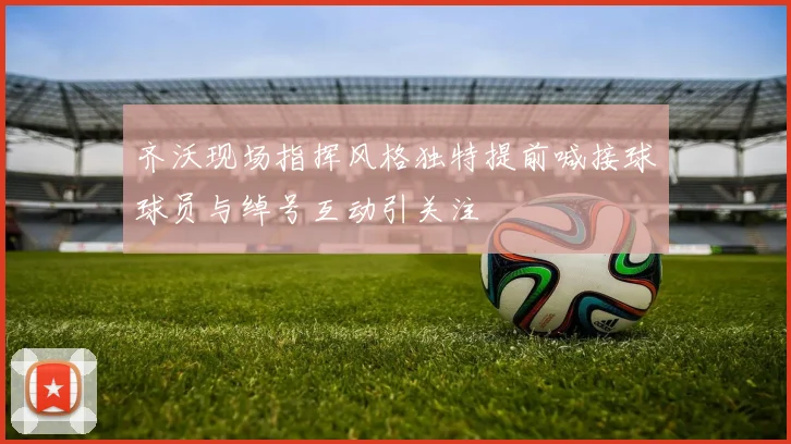 齐沃现场指挥风格独特提前喊接球球员与绰号互动引关注
