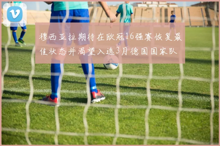 穆西亚拉期待在欧冠16强赛恢复最佳状态并渴望入选3月德国国家队