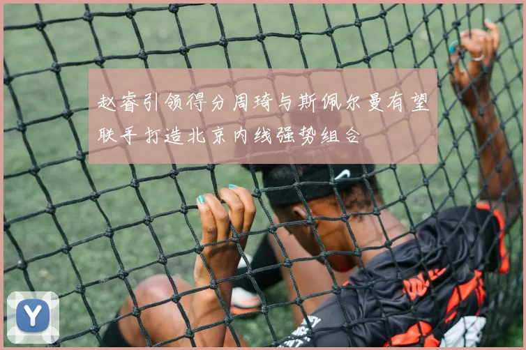赵睿引领得分周琦与斯佩尔曼有望联手打造北京内线强势组合
