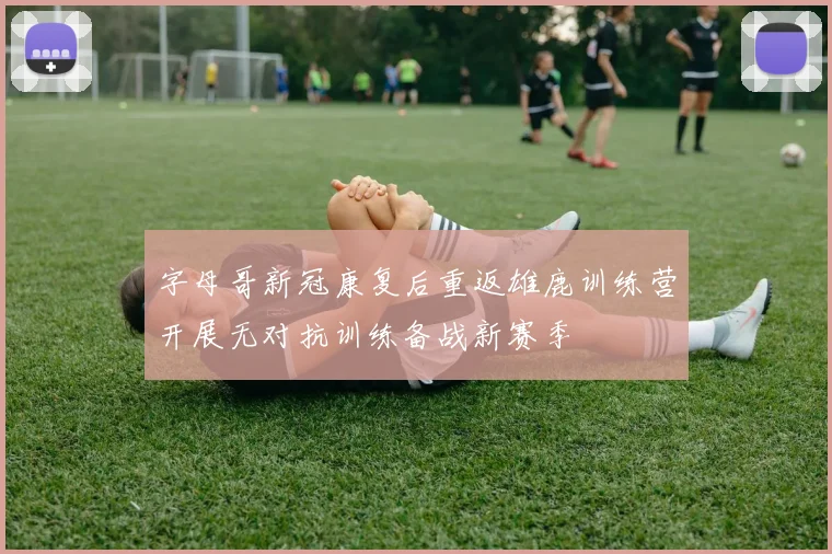 字母哥新冠康复后重返雄鹿训练营开展无对抗训练备战新赛季