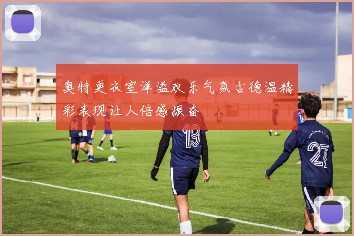 奥特更衣室洋溢欢乐气氛古德温精彩表现让人倍感振奋