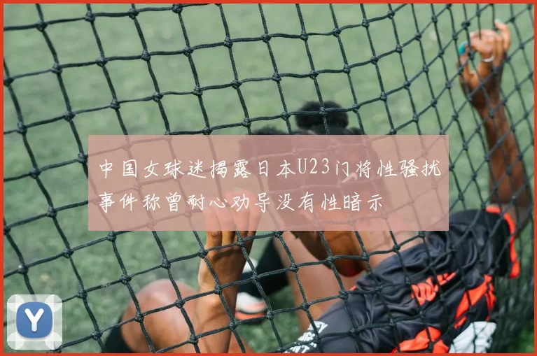 中国女球迷揭露日本U23门将性骚扰事件称曾耐心劝导没有性暗示