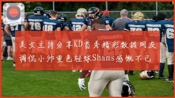 美女主持分享KD首秀精彩数据网友调侃小帅重色轻球Shams感慨不已