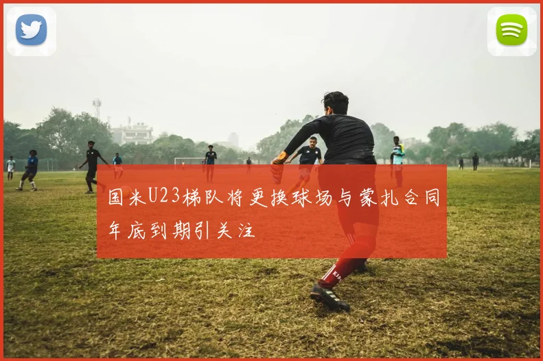 国米U23梯队将更换球场与蒙扎合同年底到期引关注