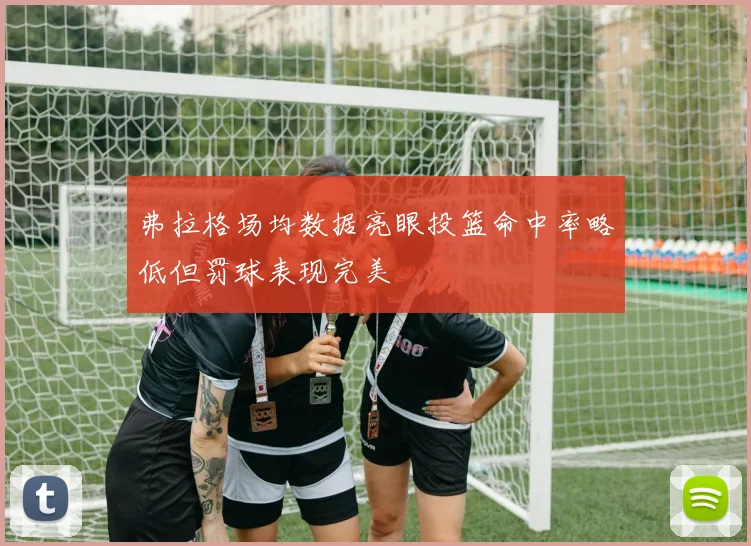 弗拉格场均数据亮眼投篮命中率略低但罚球表现完美