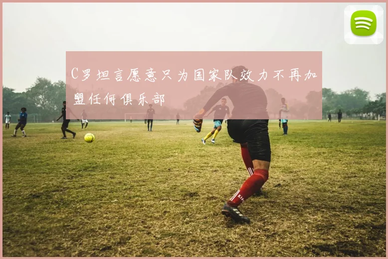 C罗坦言愿意只为国家队效力不再加盟任何俱乐部