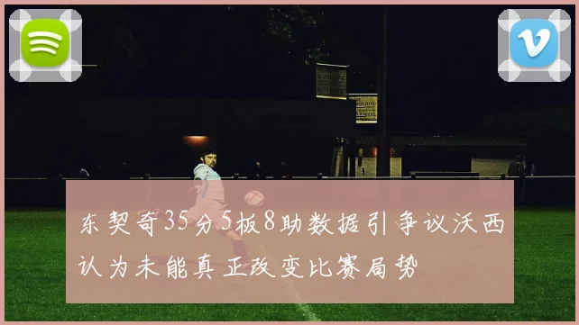 东契奇35分5板8助数据引争议沃西认为未能真正改变比赛局势